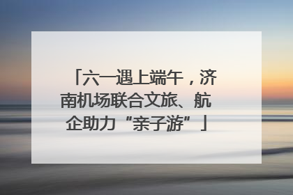 六一遇上端午，济南机场联合文旅、航企助力“亲子游”