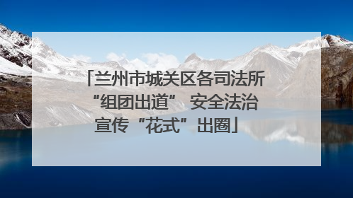 兰州市城关区各司法所“组团出道” 安全法治宣传“花式”出圈
