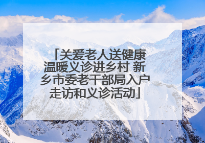 关爱老人送健康 温暖义诊进乡村 新乡市委老干部局入户走访和义诊活动