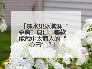 冻水果冰淇淋“杀疯”夏日，哪款能戳中太原人的“心巴”？