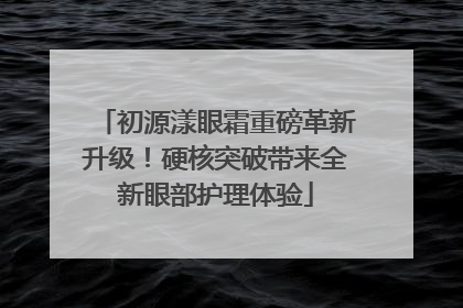 初源漾眼霜重磅革新升级！硬核突破带来全新眼部护理体验