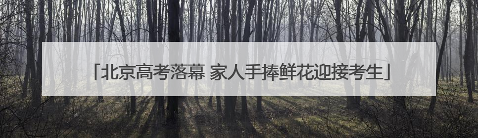北京高考落幕 家人手捧鲜花迎接考生