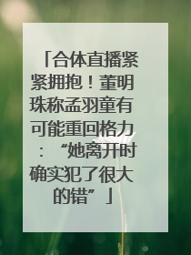 合体直播紧紧拥抱！董明珠称孟羽童有可能重回格力：“她离开时确实犯了很大的错”