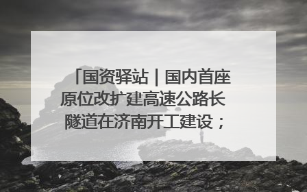 国资驿站｜国内首座原位改扩建高速公路长隧道在济南开工建设；国家能源集团一技术达国际领先水平