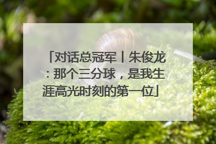 对话总冠军丨朱俊龙：那个三分球，是我生涯高光时刻的第一位