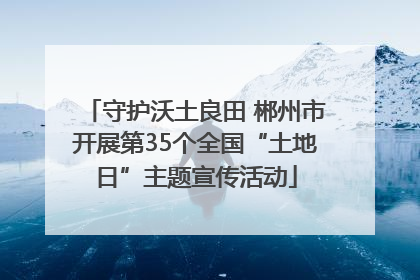 守护沃土良田 郴州市开展第35个全国“土地日”主题宣传活动