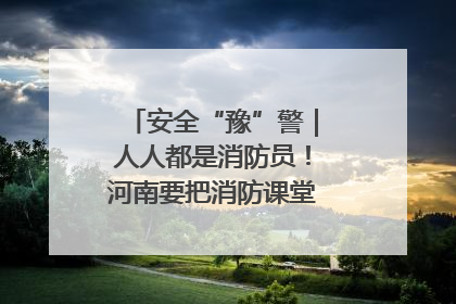 安全“豫”警｜人人都是消防员！河南要把消防课堂搬进社区第一线