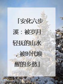 安化六步溪：被岁月轻抚的山水，被时代唤醒的乡愁