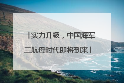 实力升级，中国海军三航母时代即将到来