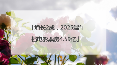 增长2成，2025端午档电影票房4.59亿