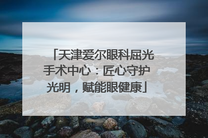 天津爱尔眼科屈光手术中心：匠心守护光明，赋能眼健康
