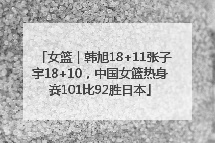 女篮｜韩旭18+11张子宇18+10，中国女篮热身赛101比92胜日本