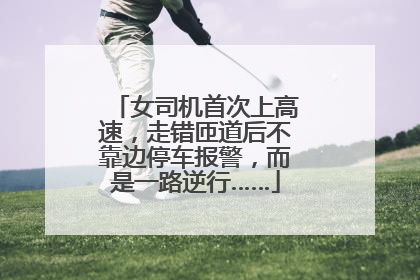 女司机首次上高速，走错匝道后不靠边停车报警，而是一路逆行……