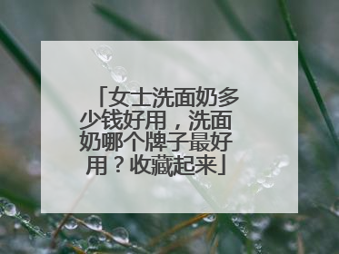 女士洗面奶多少钱好用，洗面奶哪个牌子最好用？收藏起来