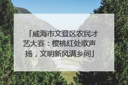 威海市文登区农民才艺大赛：樱桃红处歌声扬，文明新风满乡间