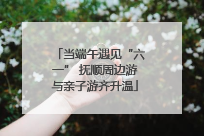 当端午遇见“六一” 抚顺周边游与亲子游齐升温