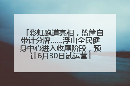 彩虹跑道亮相，篮筐自带计分牌……浮山全民健身中心进入收尾阶段，预计6月30日试运营