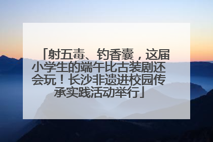 射五毒、钓香囊，这届小学生的端午比古装剧还会玩！长沙非遗进校园传承实践活动举行