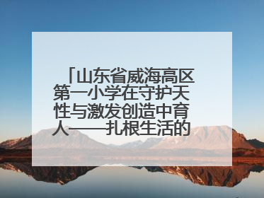 山东省威海高区第一小学在守护天性与激发创造中育人——扎根生活的科学教育更有效