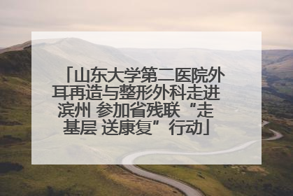 山东大学第二医院外耳再造与整形外科走进滨州 参加省残联“走基层 送康复”行动