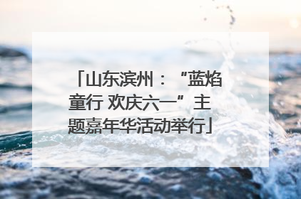 山东滨州：“蓝焰童行 欢庆六一”主题嘉年华活动举行