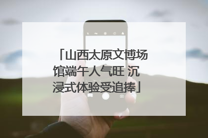 山西太原文博场馆端午人气旺 沉浸式体验受追捧