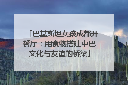 巴基斯坦女孩成都开餐厅：用食物搭建中巴文化与友谊的桥梁