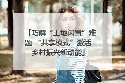 巧解“土地闲置”难题 “共享模式”激活乡村振兴新动能