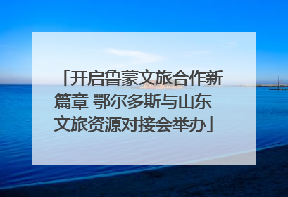 开启鲁蒙文旅合作新篇章 鄂尔多斯与山东文旅资源对接会举办