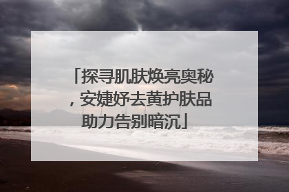 探寻肌肤焕亮奥秘，安婕妤去黄护肤品助力告别暗沉