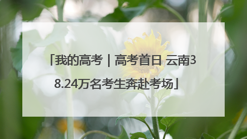 我的高考｜高考首日 云南38.24万名考生奔赴考场