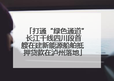打通“绿色通道” 长江干线四川段首艘在建新能源船舶抵押贷款在泸州落地