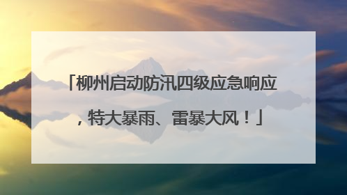 柳州启动防汛四级应急响应，特大暴雨、雷暴大风！