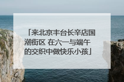来北京丰台长辛店国潮街区 在六一与端午的交织中做快乐小孩