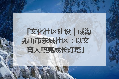 文化社区建设｜威海乳山市东城社区：以文育人照亮成长灯塔