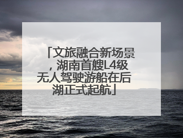 文旅融合新场景，湖南首艘L4级无人驾驶游船在后湖正式起航