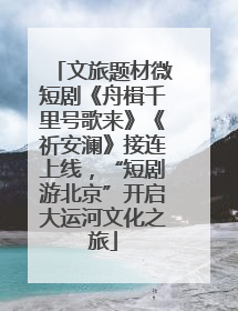 文旅题材微短剧《舟楫千里号歌来》《祈安澜》接连上线，“短剧游北京”开启大运河文化之旅
