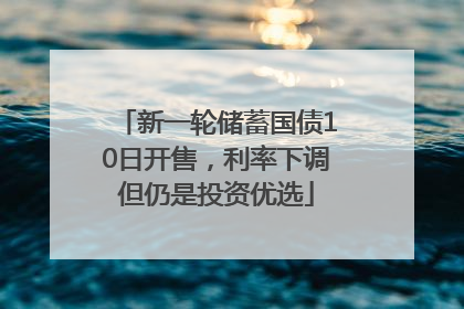 新一轮储蓄国债10日开售，利率下调但仍是投资优选