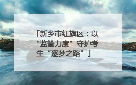 新乡市红旗区：以“监管力度”守护考生“逐梦之路”