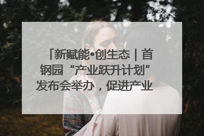 新赋能•创生态｜首钢园“产业跃升计划”发布会举办，促进产业合作交流走深走实