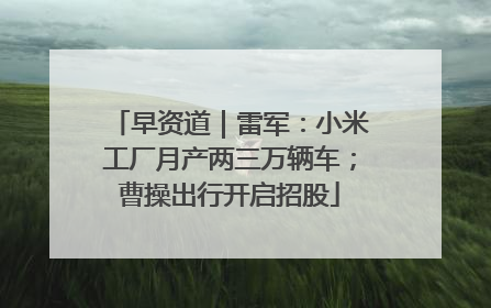 早资道｜雷军：小米工厂月产两三万辆车；曹操出行开启招股