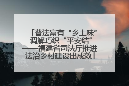 普法富有“乡土味” 调解巧织“平安结”——福建省司法厅推进法治乡村建设出成效