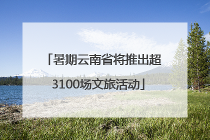 暑期云南省将推出超3100场文旅活动