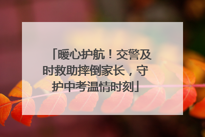 暖心护航！交警及时救助摔倒家长，守护中考温情时刻