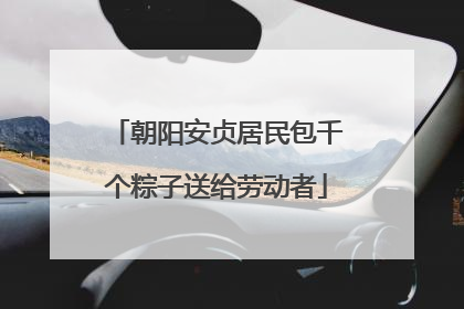朝阳安贞居民包千个粽子送给劳动者