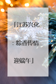 江苏兴化：粽香传情迎端午