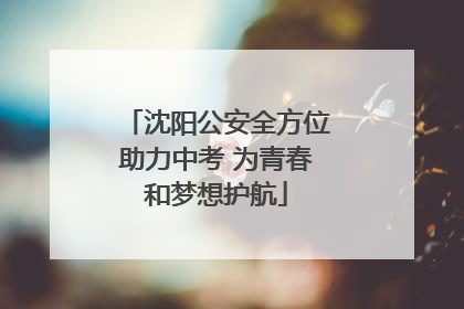 沈阳公安全方位助力中考 为青春和梦想护航