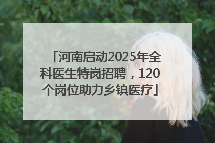 河南启动2025年全科医生特岗招聘，120个岗位助力乡镇医疗