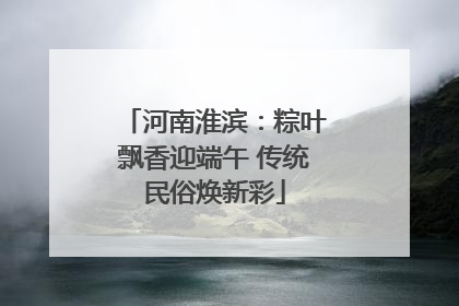 河南淮滨：粽叶飘香迎端午 传统民俗焕新彩