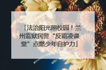 法治阳光照校园！兰州监狱民警“反霸凌课堂”点燃少年自护力